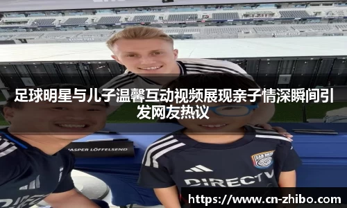 足球明星与儿子温馨互动视频展现亲子情深瞬间引发网友热议